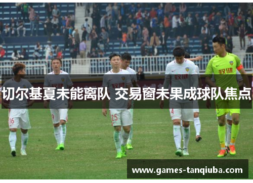 切尔基夏未能离队 交易窗未果成球队焦点